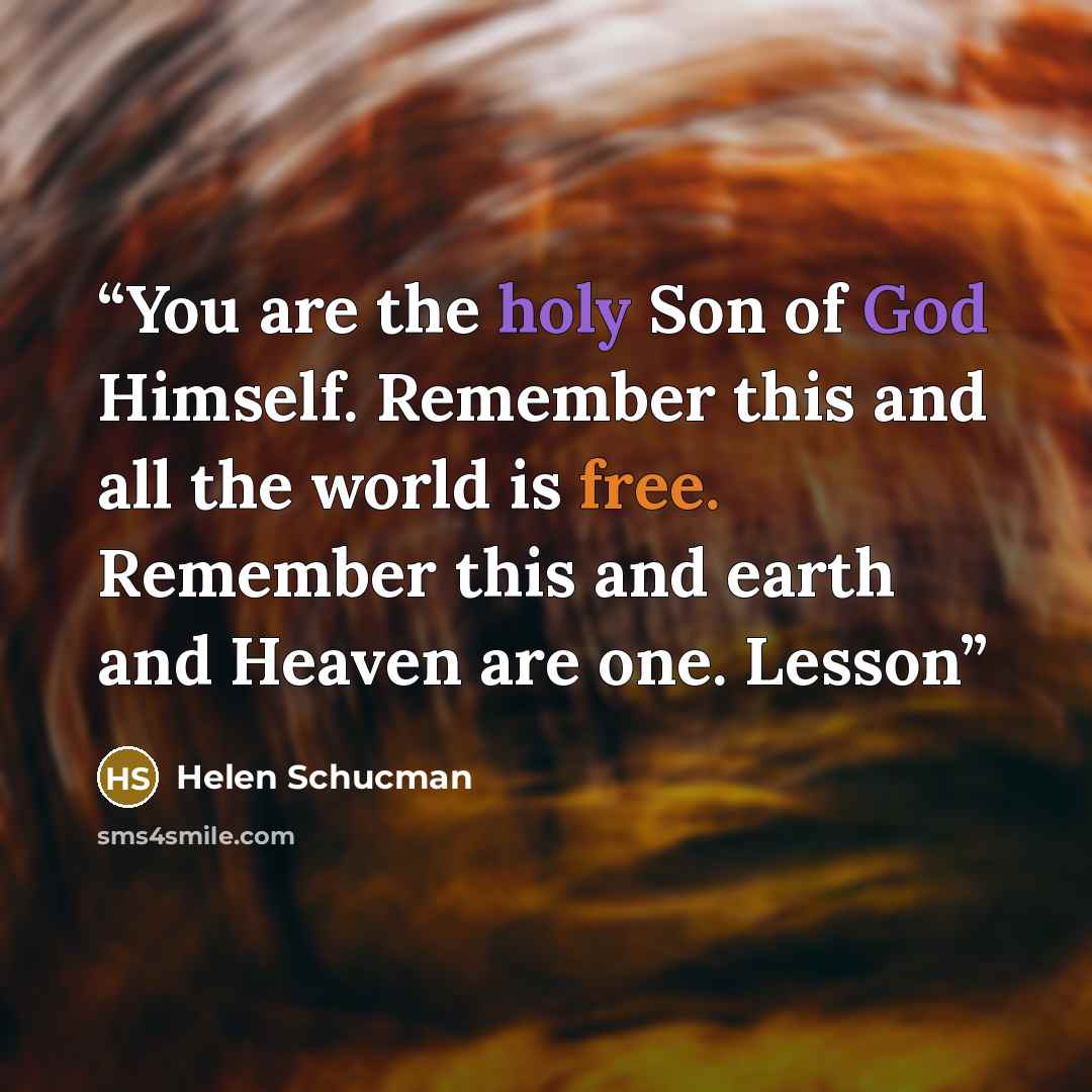“You are the holy Son of God Himself. Remember this and all the world is free. Remember this and earth and Heaven are one. Lesson” quote by Helen Schucman