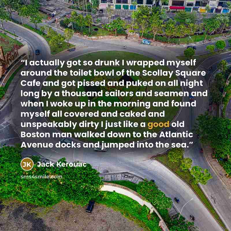 “I actually got so drunk I wrapped myself around the toilet bowl of the Scollay Square Cafe and got pissed and puked on all night long by a thousand sailors and seamen and when I woke up in the morning and found myself all covered and caked and unspeakably dirty I just like a good old Boston man…” quote by Jack Kerouac