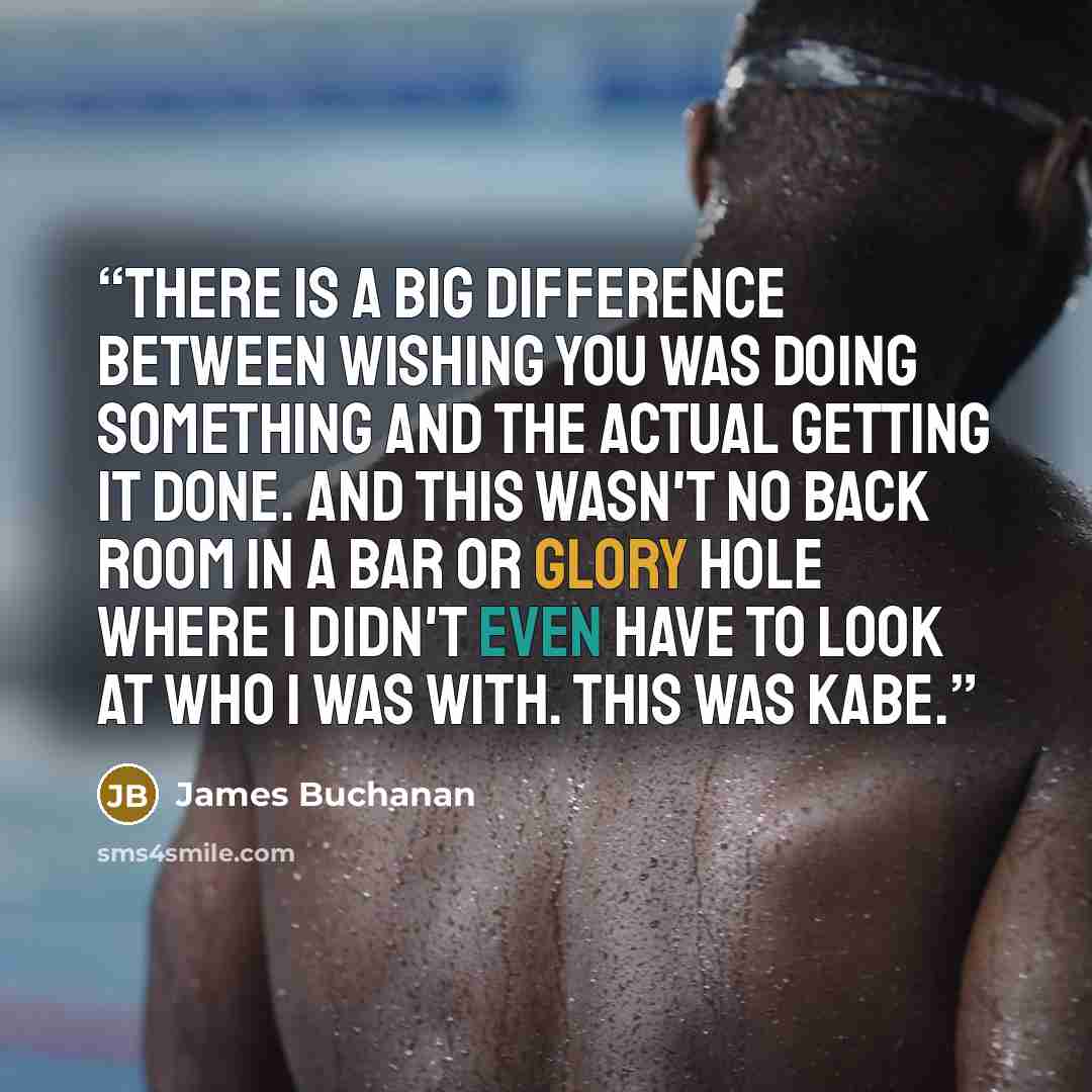 “There is a big difference between wishing you was doing something and the actual getting it done. And this wasn't no back room in a bar or glory hole where I didn't even have to look at who I was with. This was Kabe.” quote by James Buchanan