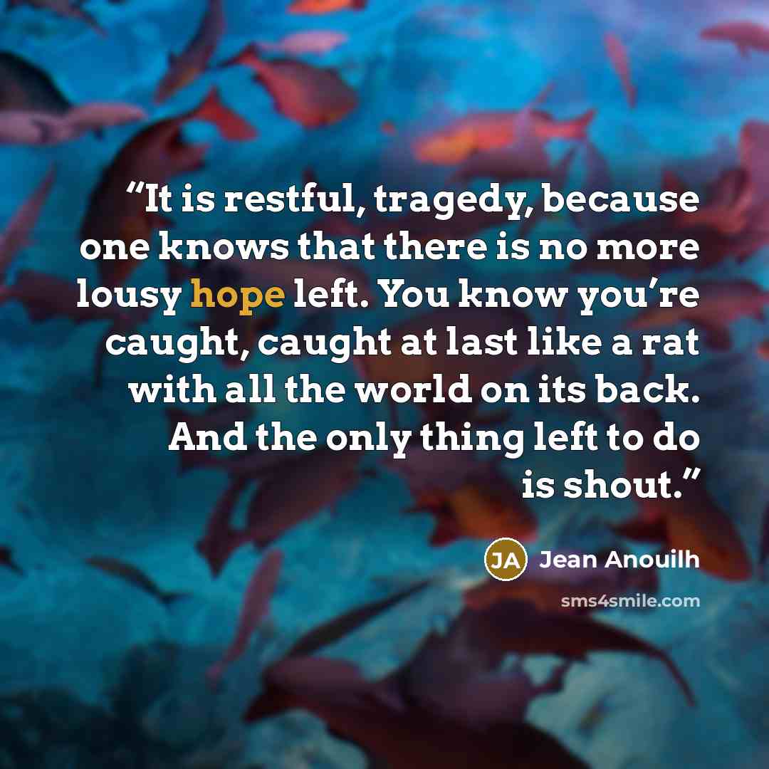 “It is restful, tragedy, because one knows that there is no more lousy hope left. You know you’re caught, caught at last like a rat with all the world on its back. And the only thing left to do is shout.” quote by Jean Anouilh