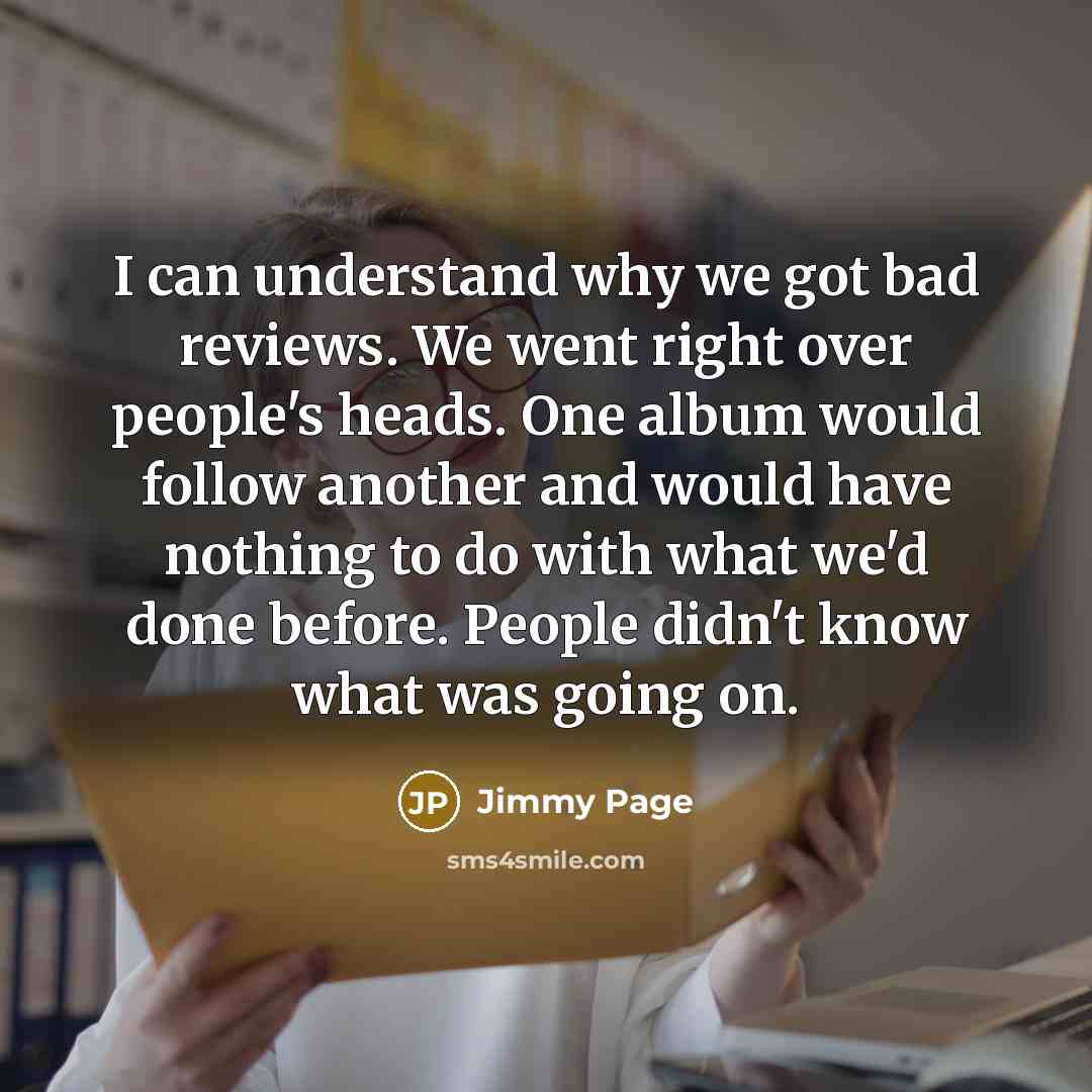 “I can understand why we got bad reviews. We went right over people's heads. One album would follow another and would have nothing to do with what we'd done before. People didn't know what was going on.” quote by Jimmy Page