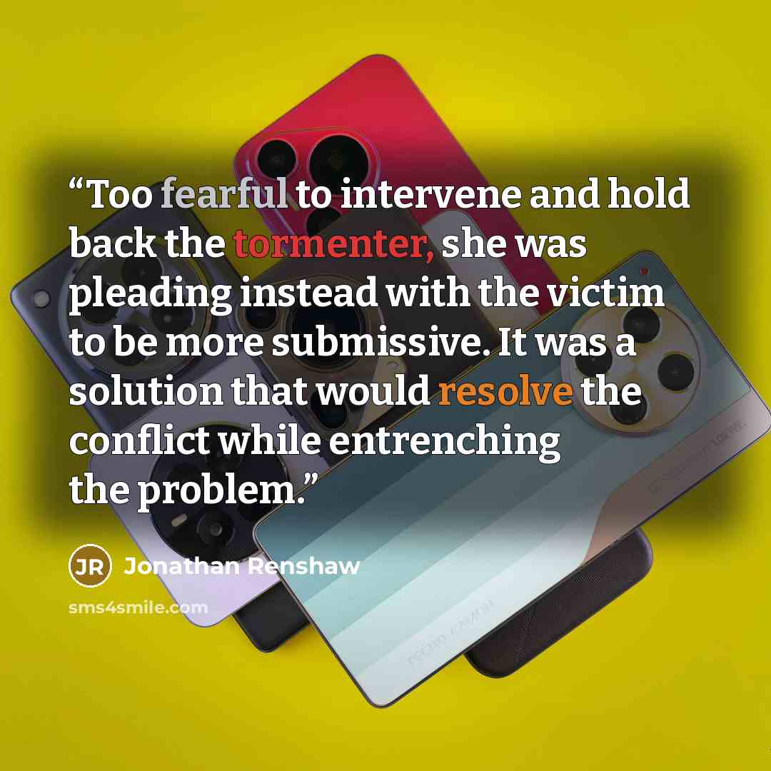 “Too fearful to intervene and hold back the tormenter, she was pleading instead with the victim to be more submissive. It was a solution that would resolve the conflict while entrenching the problem.” quote by Jonathan Renshaw
