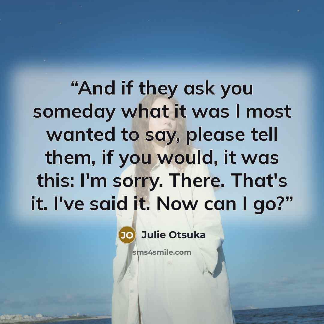 “And if they ask you someday what it was I most wanted to say, please tell them, if you would, it was this: I'm sorry. There. That's it. I've said it. Now can I go?” quote by Julie Otsuka