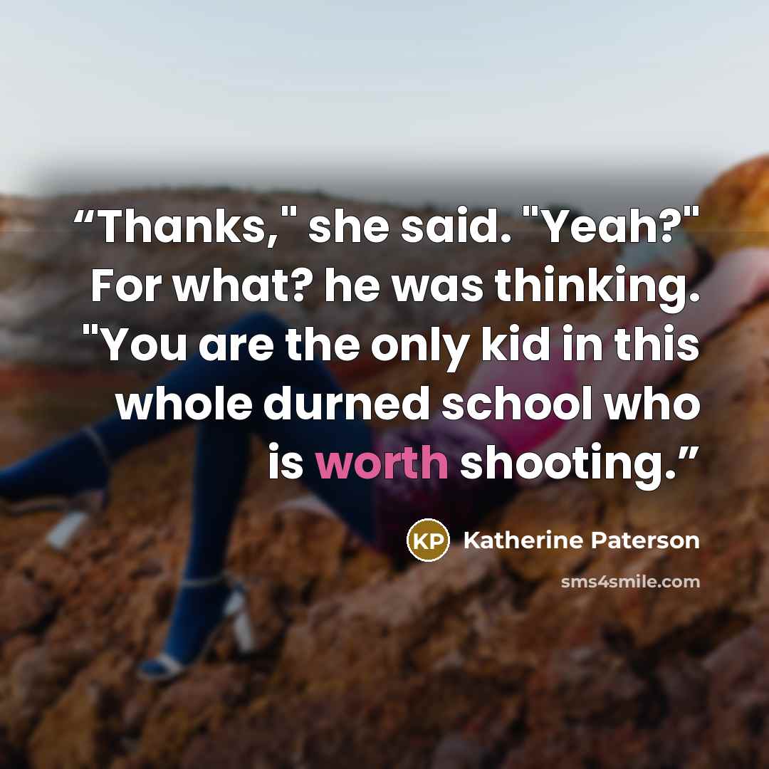 “Thanks," she said. "Yeah?" For what? he was thinking. "You are the only kid in this whole durned school who is worth shooting.” quote by Katherine Paterson