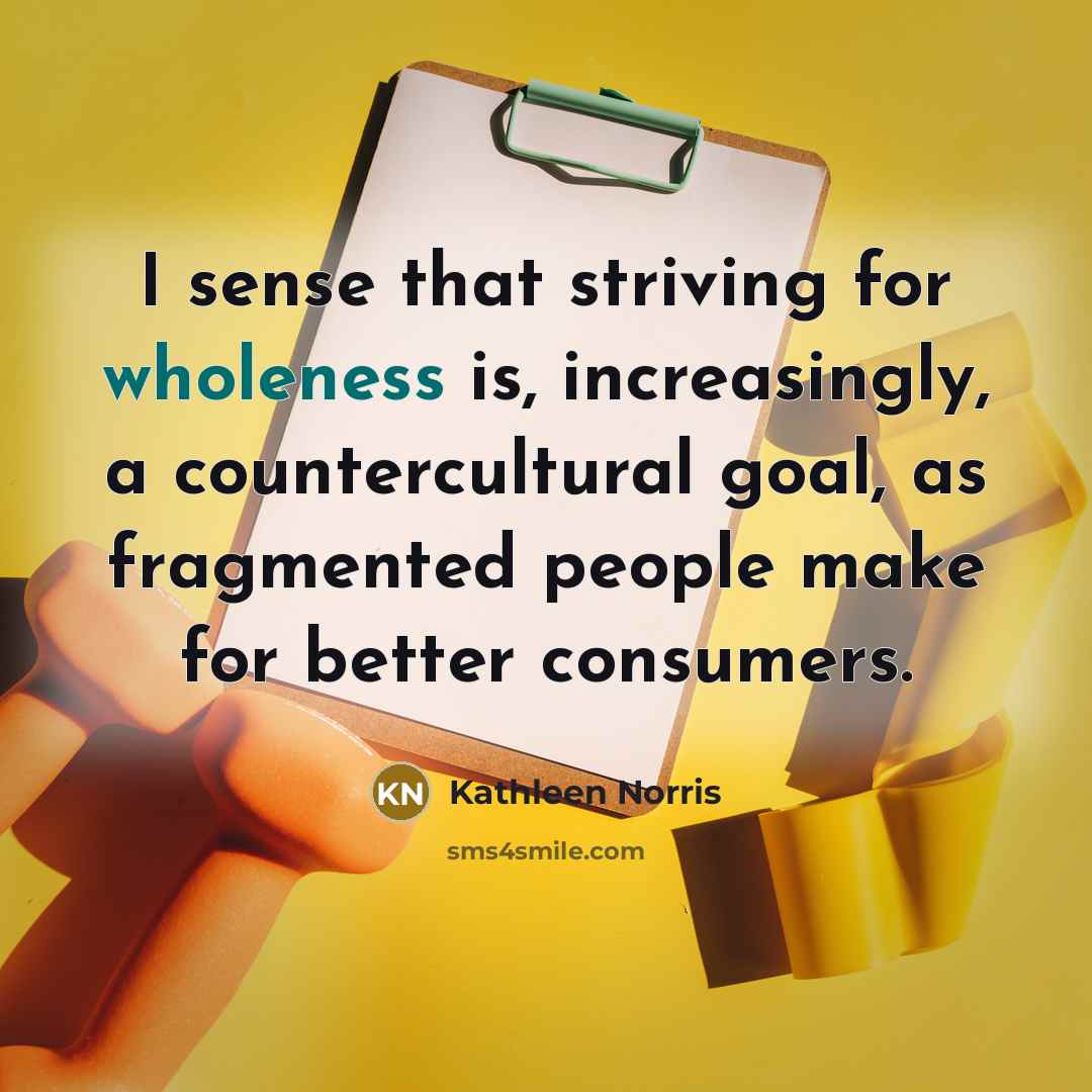 “I sense that striving for wholeness is, increasingly, a countercultural…” quote by Kathleen Norris