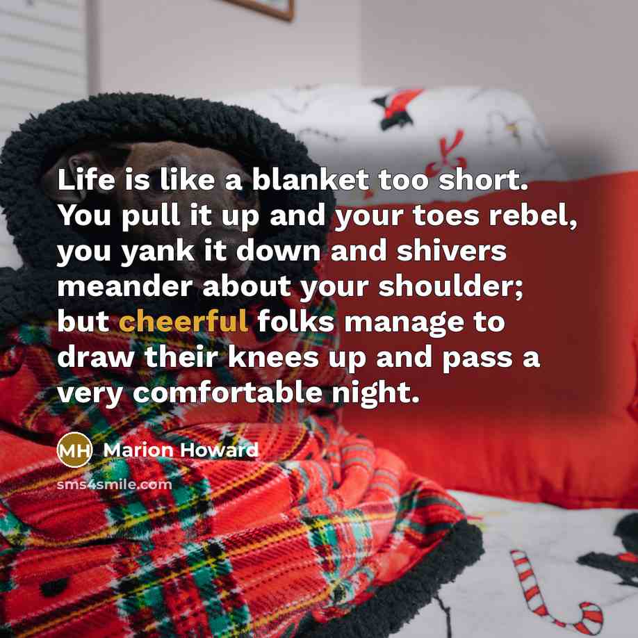 “Life is like a blanket too short. You pull it up and your toes rebel, you yank it down and shivers meander about your shoulder; but cheerful folks manage to draw their knees up and pass a very comfortable night.” quote by Marion Howard