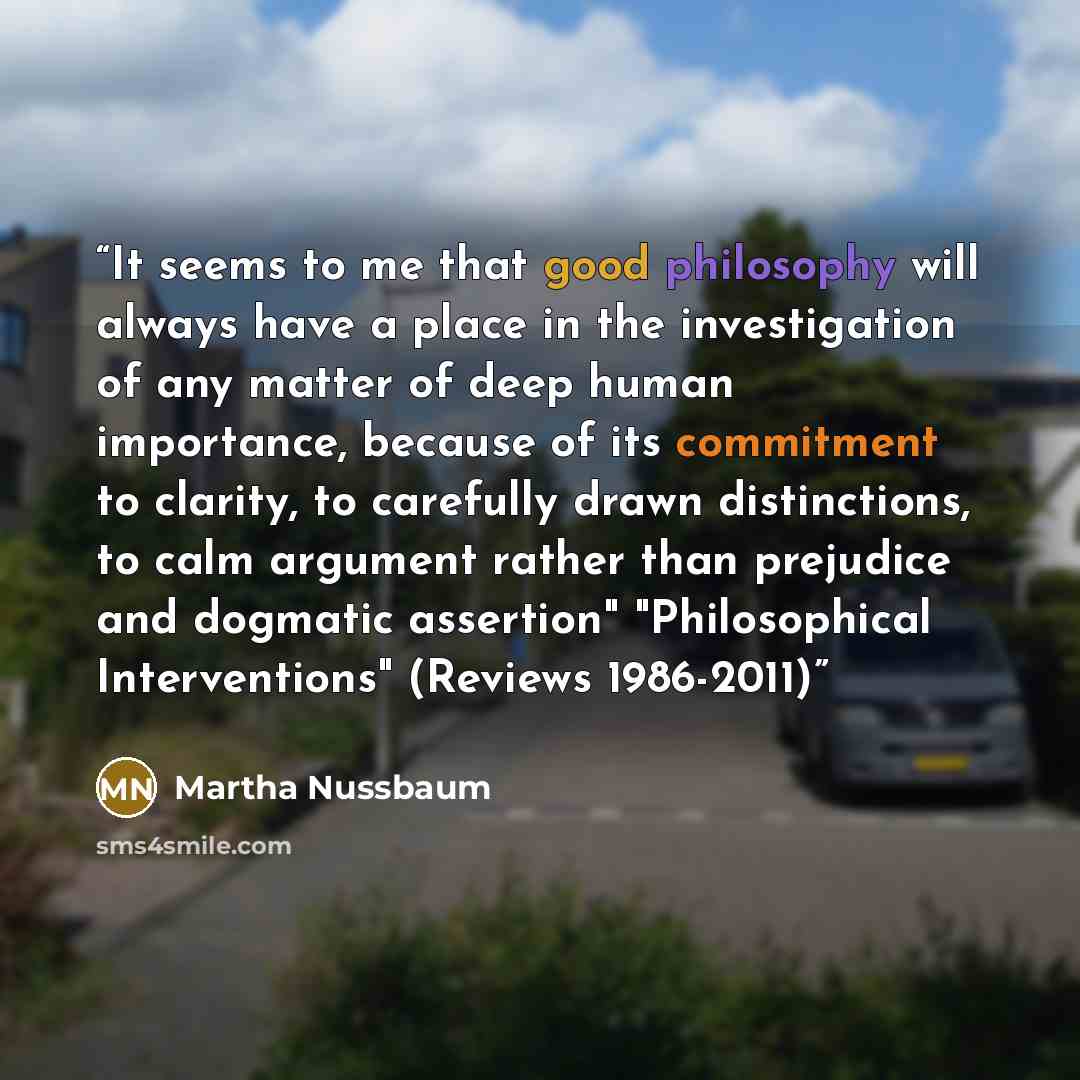 “It seems to me that good philosophy will always have a place in the investigation of any matter of deep human importance, because of its commitment to clarity, to carefully drawn distinctions, to calm argument rather than prejudice and dogmatic assertion" "Philosophical Interventions" (Reviews…” quote by Martha Nussbaum