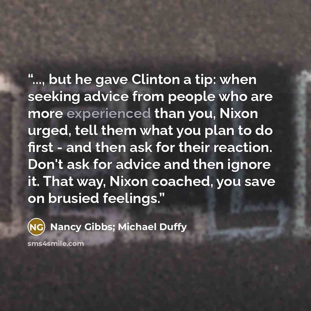“..., but he gave Clinton a tip: when seeking advice from people who are more experienced than you, Nixon urged, tell them what you plan to do first - and then ask for their reaction. Don't ask for advice and then ignore it. That way, Nixon coached, you save on brusied feelings.” quote by Nancy Gibbs; Michael Duffy