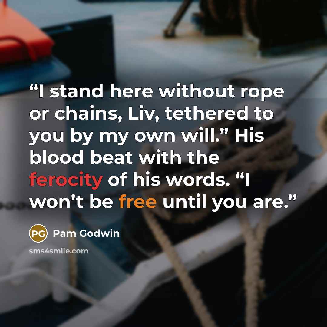 “I stand here without rope or chains, Liv, tethered to you by my own will.” His blood beat with the ferocity of his words. “I won’t be free until you are.” quote by Pam Godwin