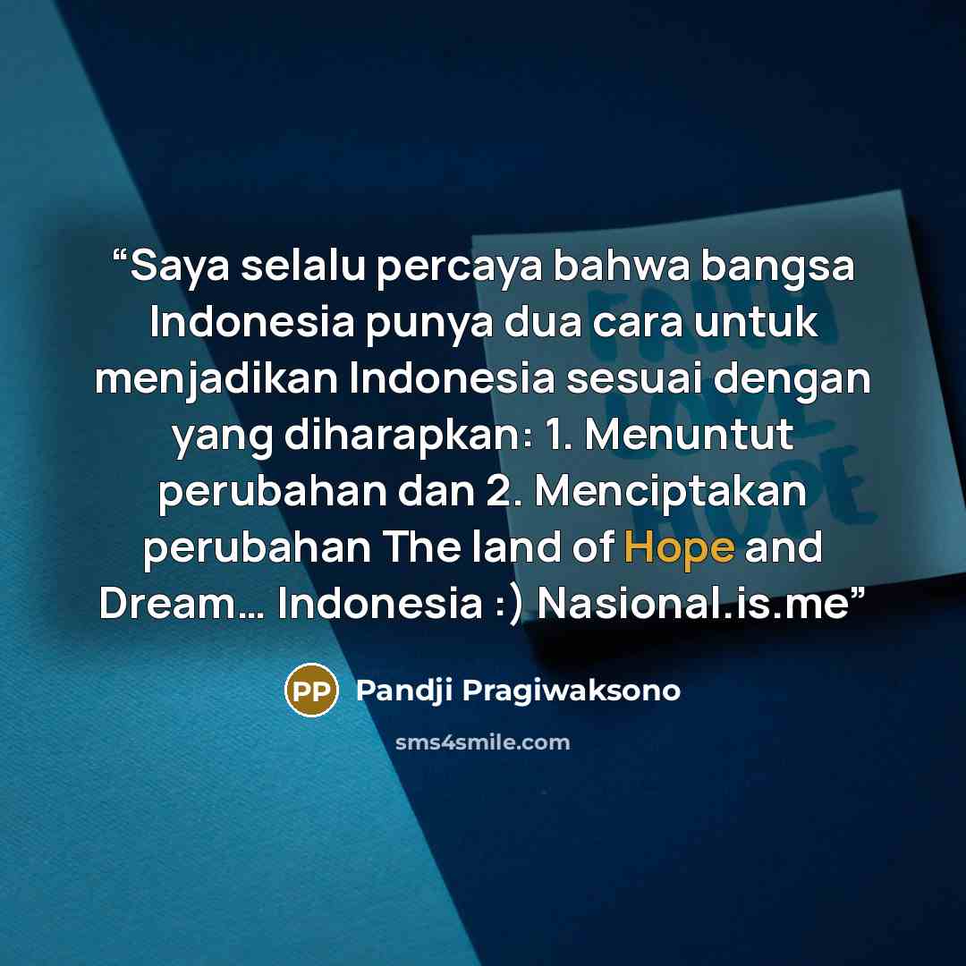 “Saya selalu percaya bahwa bangsa Indonesia punya dua cara untuk menjadikan Indonesia sesuai dengan yang diharapkan: 1. Menuntut perubahan dan 2. Menciptakan perubahan The land of Hope and Dream… Indonesia :) Nasional.is.me” quote by Pandji Pragiwaksono