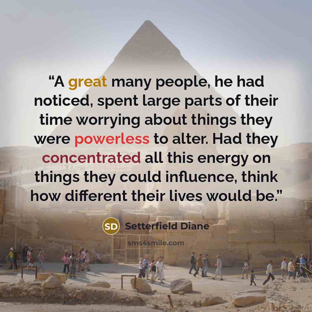 “A great many people, he had noticed, spent large parts of their time worrying about things they were powerless to alter. Had they concentrated all this energy on things they could influence, think how different their lives would be.” quote by Setterfield Diane