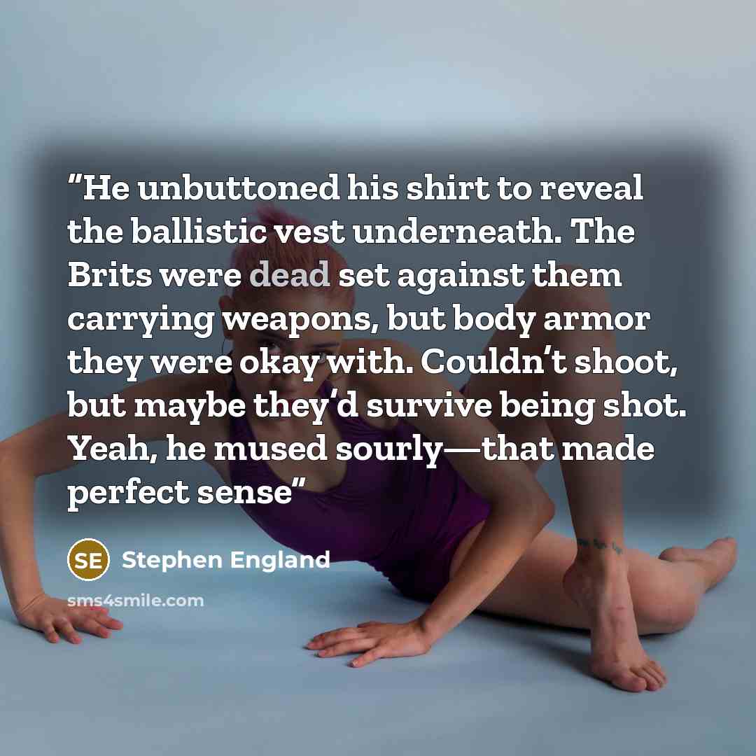“He unbuttoned his shirt to reveal the ballistic vest underneath. The Brits were dead set against them carrying weapons, but body armor they were okay with. Couldn’t shoot, but maybe they’d survive being shot. Yeah, he mused sourly—that made perfect sense” quote by Stephen England