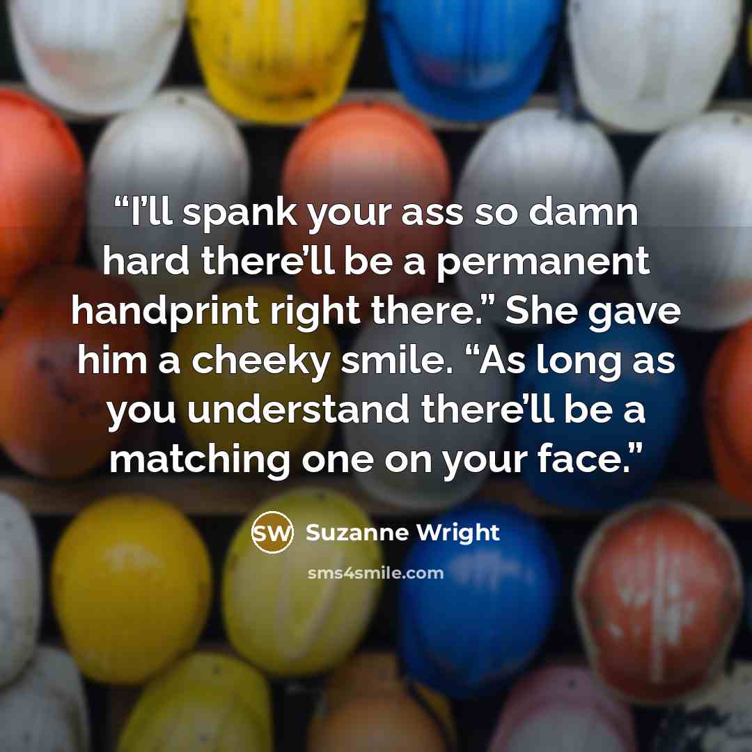 “I’ll spank your ass so damn hard there’ll be a permanent handprint right there.” She gave him a cheeky smile. “As long as you understand there’ll be a matching one on your face.” quote by Suzanne Wright