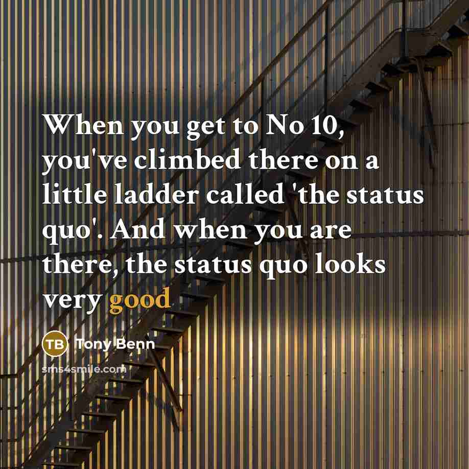 “When you get to No 10, you've climbed there on a little ladder called 'the status quo'. And when you are there, the status quo looks very good” quote by Tony Benn