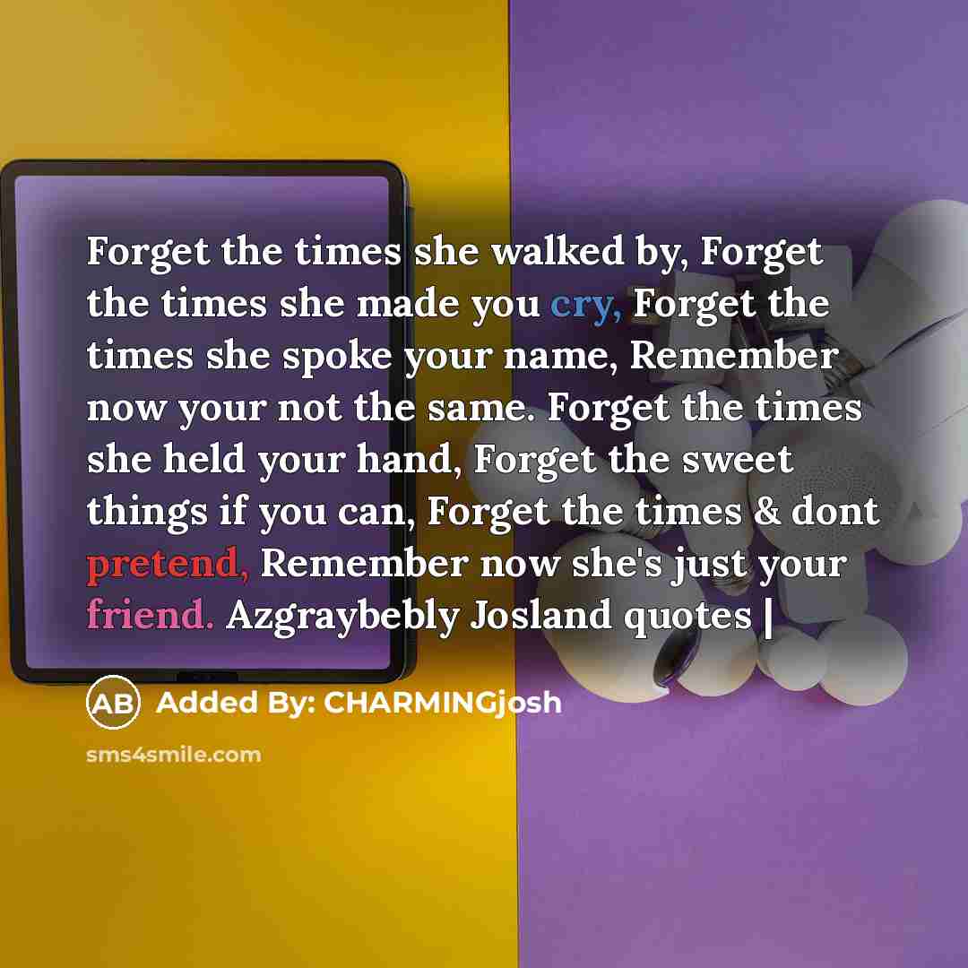 “Forget the times she walked by, Forget the times she made you cry, Forget the times she spoke your name, Remember now your not the same. Forget the times she held your hand, Forget the sweet things if you can, Forget the times & dont pretend, Remember now she's just your friend. Azgraybebly…” quote by Added By: CHARMINGjosh