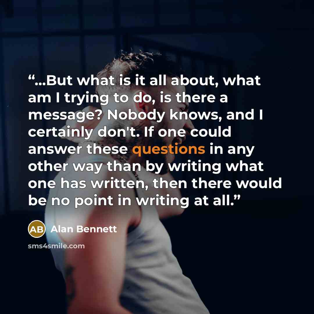 “...But what is it all about, what am I trying to do, is there a message? Nobody knows, and I certainly don't. If one could answer these questions in any other way than by writing what one has written, then there would be no point in writing at all.” quote by Alan Bennett