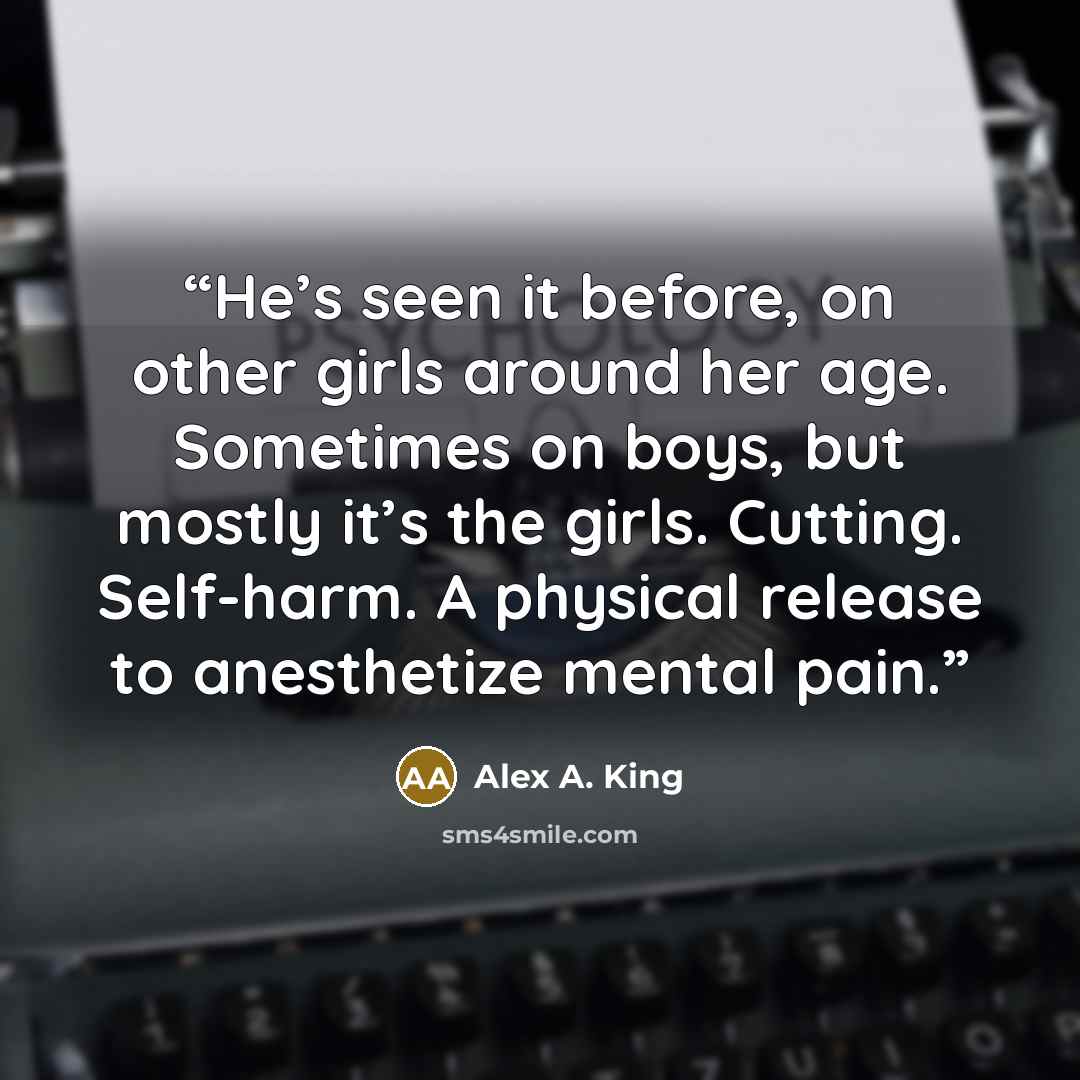 “He’s seen it before, on other girls around her age. Sometimes on boys, but mostly it’s the girls. Cutting. Self-harm. A physical release to anesthetize mental pain.” quote by Alex A. King