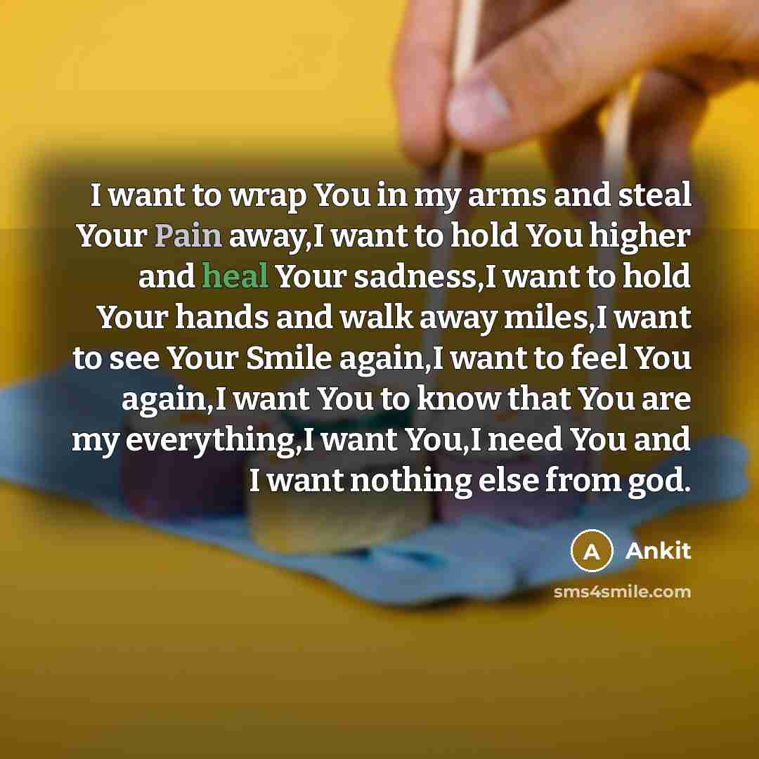 “I want to wrap You in my arms and steal Your Pain away,I want to hold You higher and heal Your sadness,I want to hold Your hands and walk away miles,I want to see Your Smile again,I want to feel You again,I want You to know that You are my everything,I want You,I need You and I want nothing else…” quote by Ankit