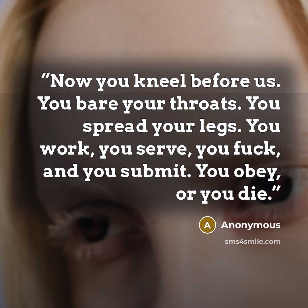 “Now you kneel before us. You bare your throats. You spread your legs. You work, you serve, you fuck, and you submit. You obey, or you die.” quote by Anonymous