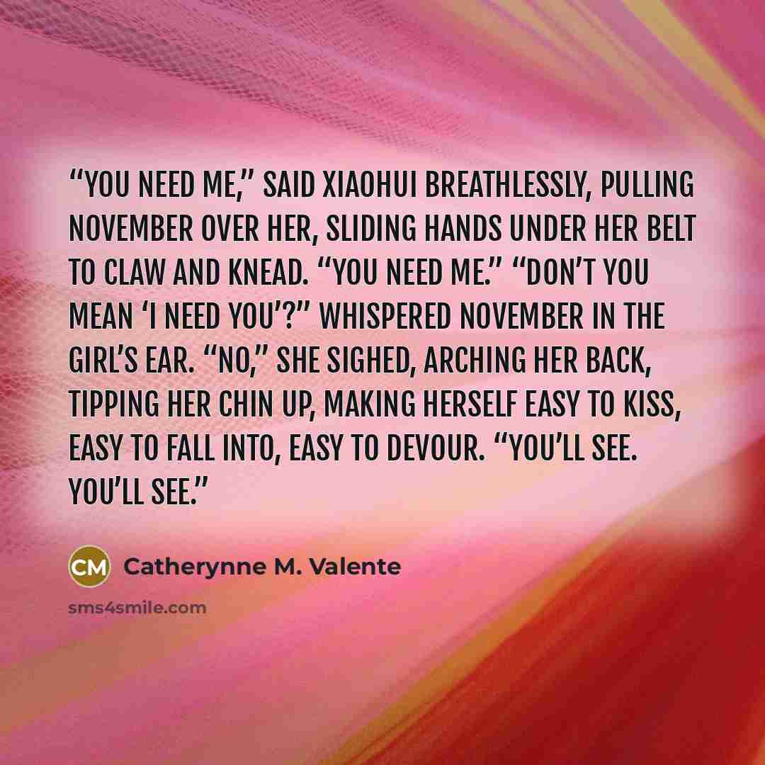 “You need me,” said Xiaohui breathlessly, pulling November over her, sliding hands under her belt to claw and knead. “You need me.” “Don’t you mean ‘I need you’?” whispered November in the girl’s ear. “No,” she sighed, arching her back, tipping her chin up, making herself easy to kiss, easy to fall…” quote by Catherynne M. Valente