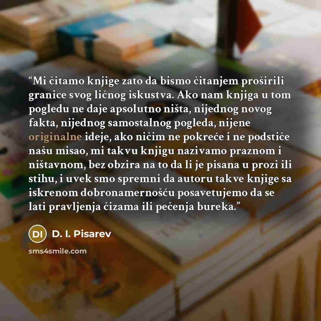 “Mi čitamo knjige zato da bismo čitanjem proširili granice svog ličnog iskustva. Ako nam knjiga u tom pogledu ne daje apsolutno ništa, nijednog novog fakta, nijednog samostalnog pogleda, nijene originalne ideje, ako ničim ne pokreće i ne podstiče našu misao, mi takvu knjigu nazivamo praznom i…” quote by D. I. Pisarev