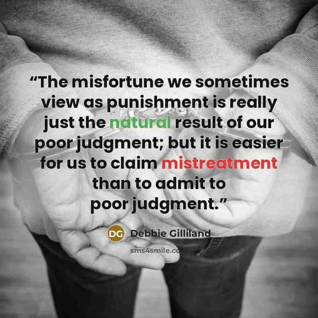 “The misfortune we sometimes view as punishment is really just the natural result of our poor judgment; but it is easier for us to claim mistreatment than to admit to poor judgment.” quote by Debbie Gilliland