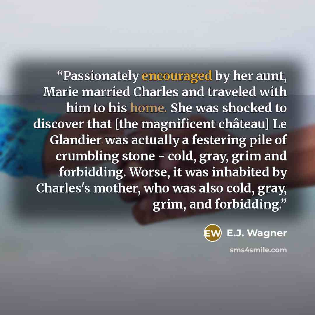 “Passionately encouraged by her aunt, Marie married Charles and traveled with him to his home. She was shocked to discover that [the magnificent château] Le Glandier was actually a festering pile of crumbling stone - cold, gray, grim and forbidding. Worse, it was inhabited by Charles's mother, who…” quote by E.J. Wagner