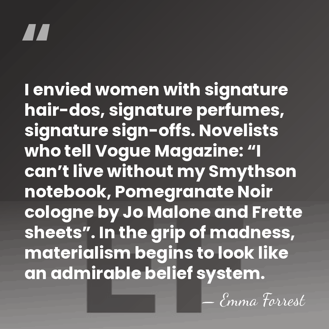 I envied women with signature hair-dos, signature perfumes, signature sign-offs. Novelists who&hellip; - Emma Forrest