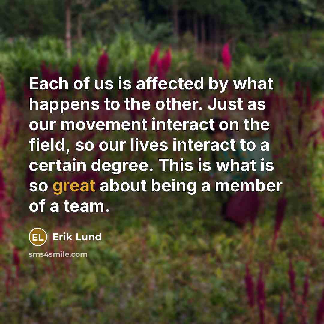“Each of us is affected by what happens to the other. Just as our movement interact on the field, so our lives interact to a certain degree. This is what is so great about being a member of a team.” quote by Erik Lund