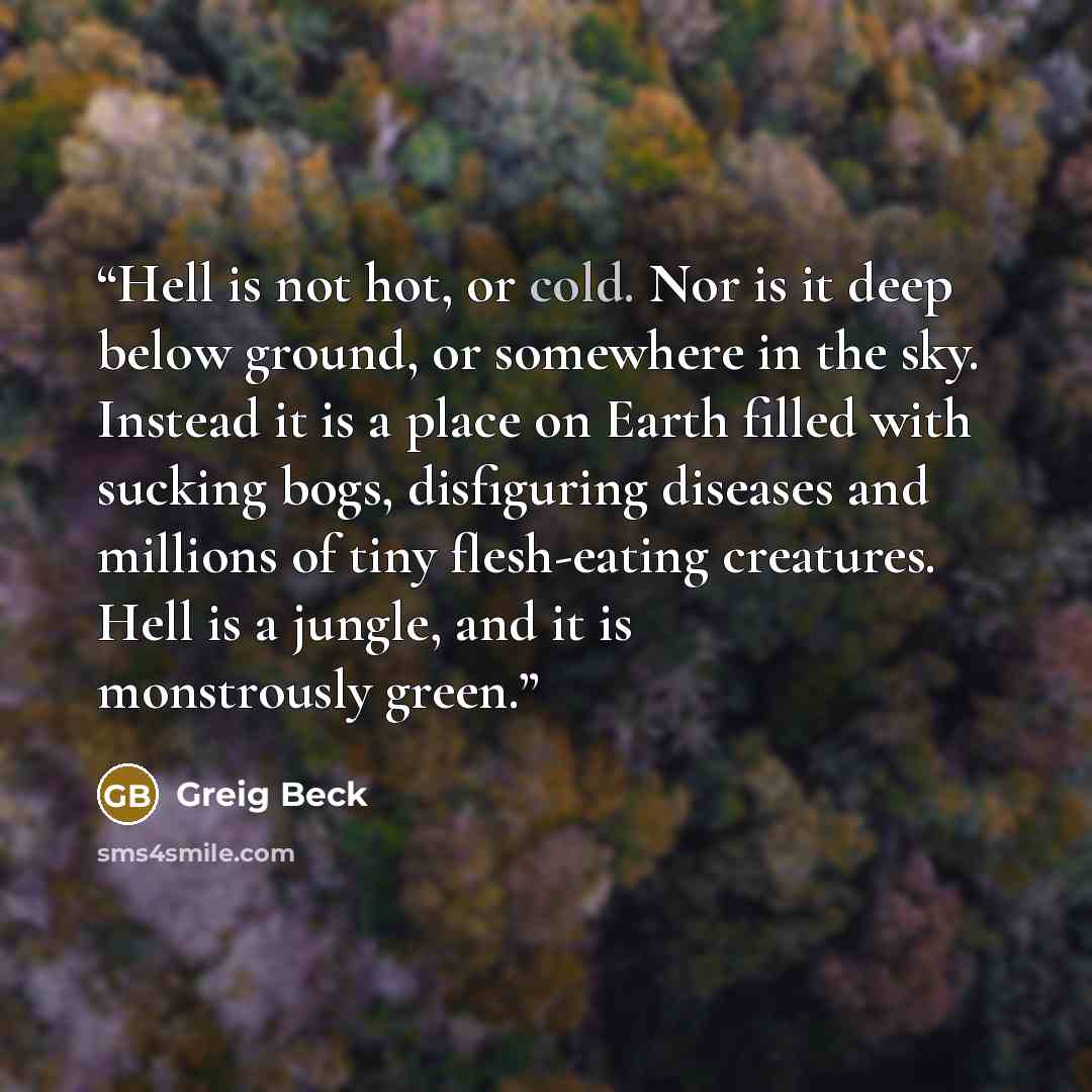 “Hell is not hot, or cold. Nor is it deep below ground, or somewhere in the sky. Instead it is a place on Earth filled with sucking bogs, disfiguring diseases and millions of tiny flesh-eating creatures. Hell is a jungle, and it is monstrously green.” quote by Greig Beck