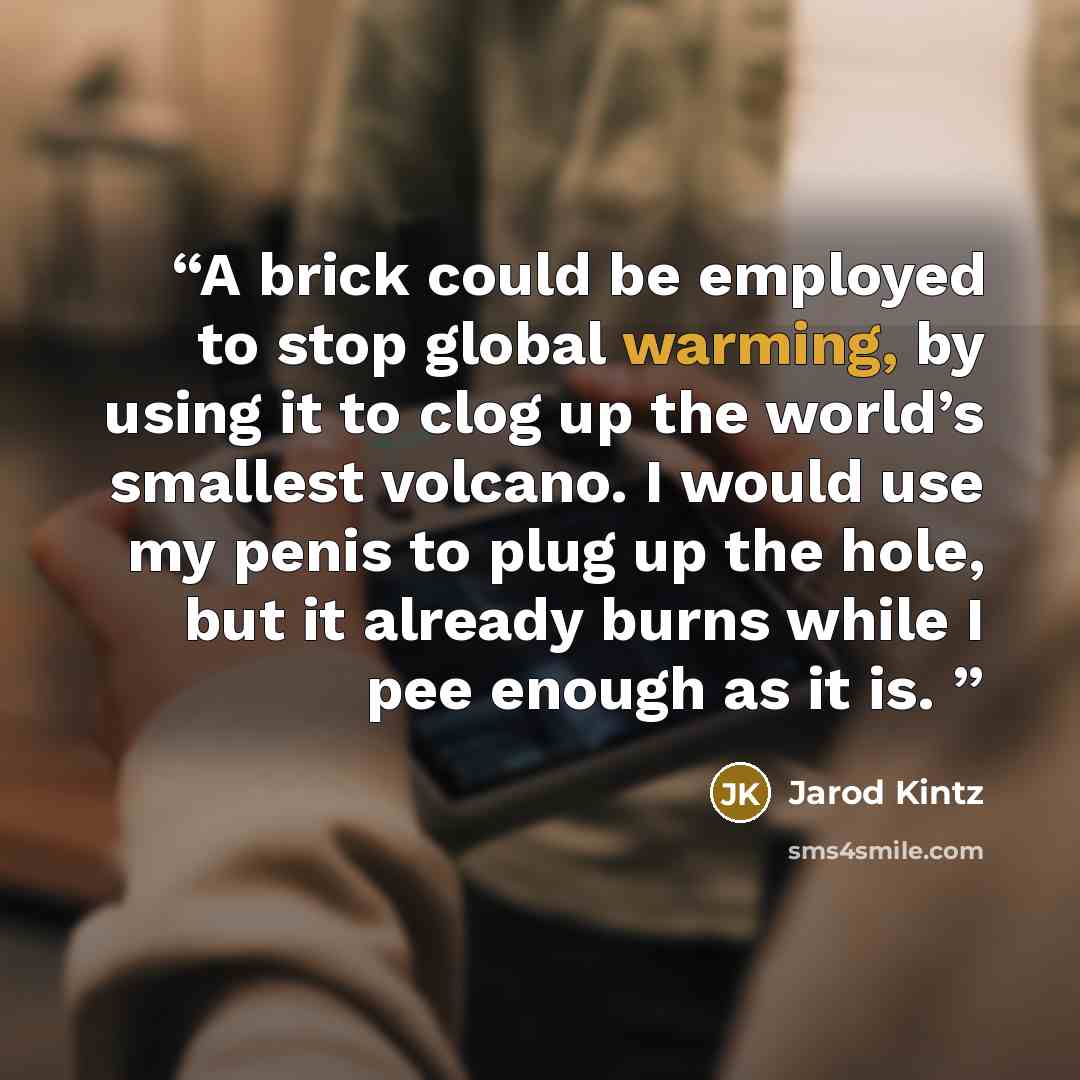“A brick could be employed to stop global warming, by using it to clog up the world’s smallest volcano. I would use my penis to plug up the hole, but it already burns while I pee enough as it is.” quote by Jarod Kintz