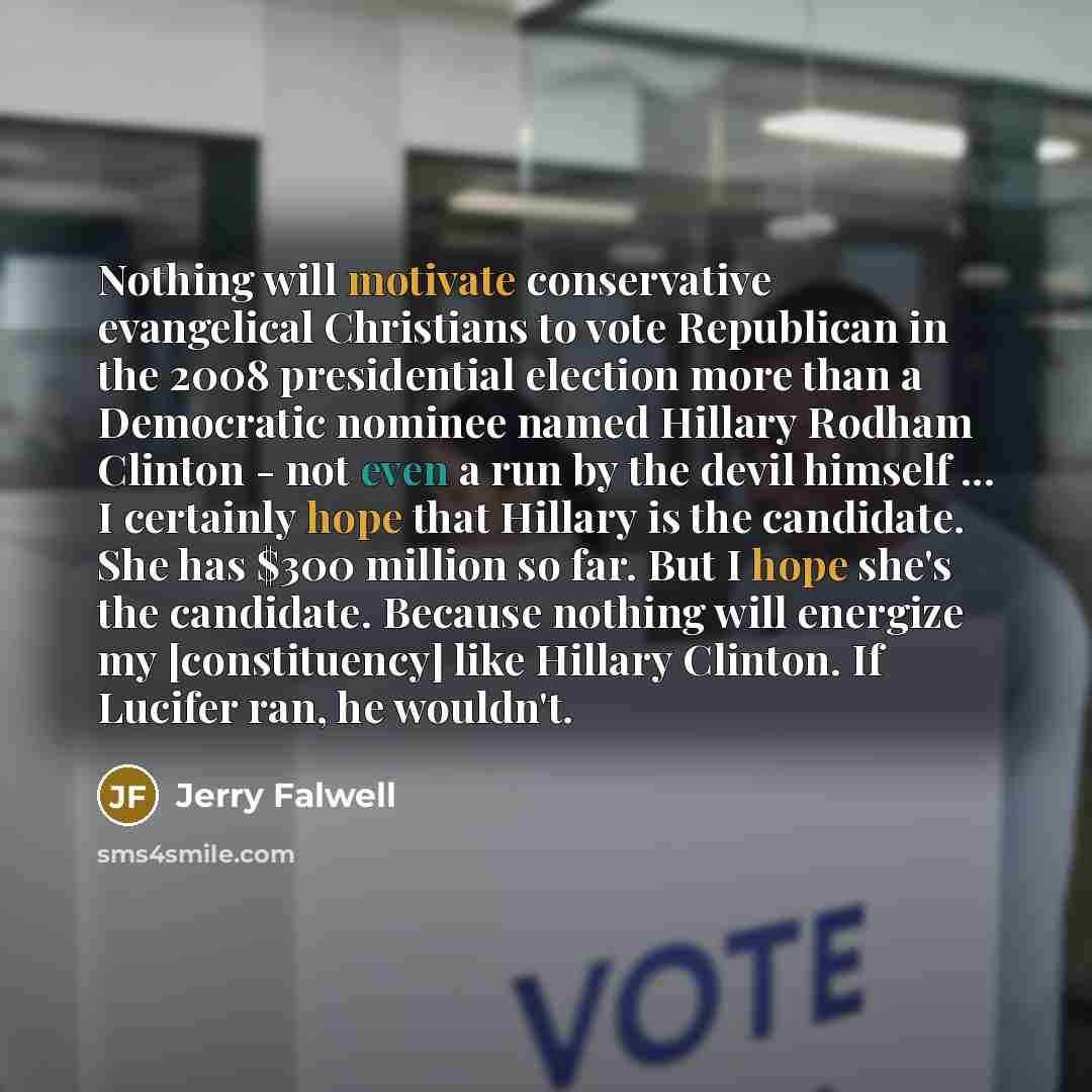 “Nothing will motivate conservative evangelical Christians to vote Republican in the 2008 presidential election more than a Democratic nominee named Hillary Rodham Clinton - not even a run by the devil himself ... I certainly hope that Hillary is the candidate. She has $300 million so far. But I…” quote by Jerry Falwell