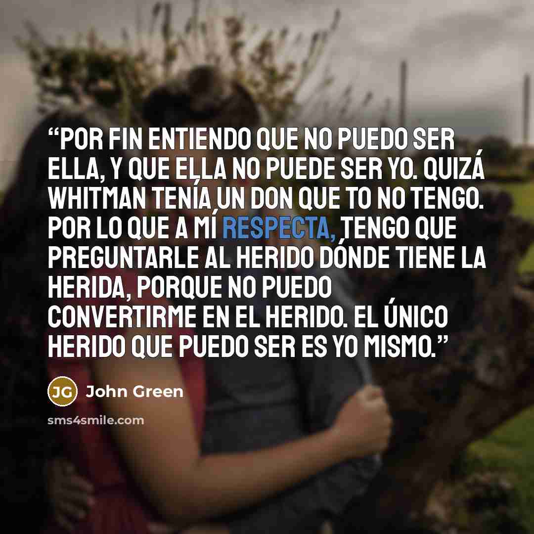 “Por fin entiendo que no puedo ser ella, y que ella no puede ser yo. Quizá Whitman tenía un don que to no tengo. Por lo que a mí respecta, tengo que preguntarle al herido dónde tiene la herida, porque no puedo convertirme en el herido. El único herido que puedo ser es yo mismo.” quote by John Green