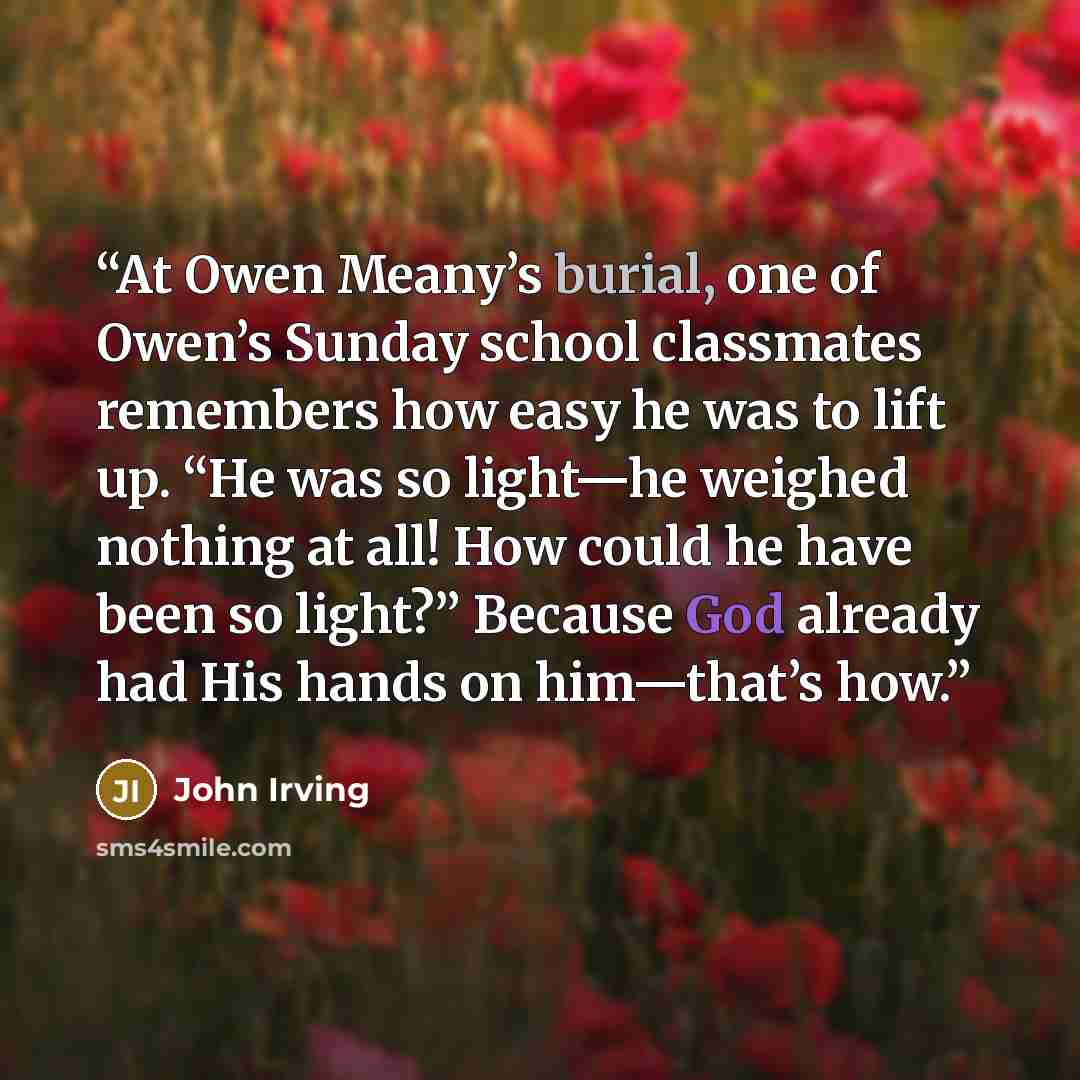 “At Owen Meany’s burial, one of Owen’s Sunday school classmates remembers how easy he was to lift up. “He was so light—he weighed nothing at all! How could he have been so light?” Because God already had His hands on him—that’s how.” quote by John Irving