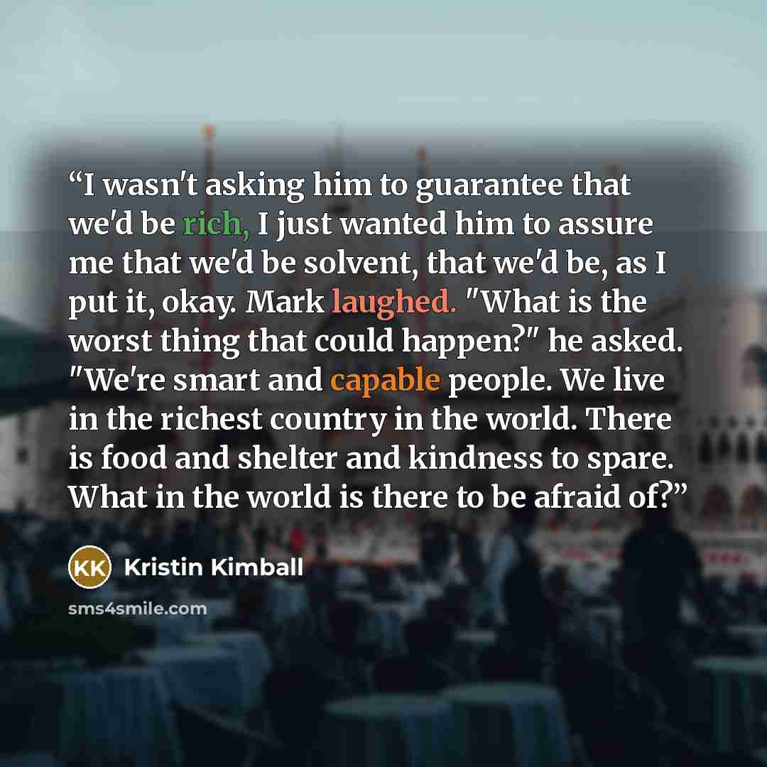 “I wasn't asking him to guarantee that we'd be rich, I just wanted him to assure me that we'd be solvent, that we'd be, as I put it, okay. Mark laughed. "What is the worst thing that could happen?" he asked. "We're smart and capable people. We live in the richest country in the world. There is food…” quote by Kristin Kimball