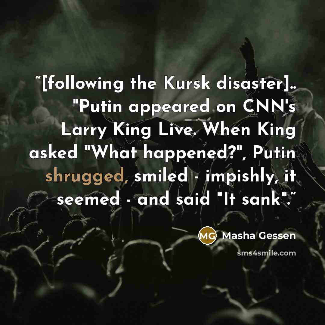 “[following the Kursk disaster].. "Putin appeared on CNN's Larry King Live. When King asked "What happened?", Putin shrugged, smiled - impishly, it seemed - and said "It sank".” quote by Masha Gessen