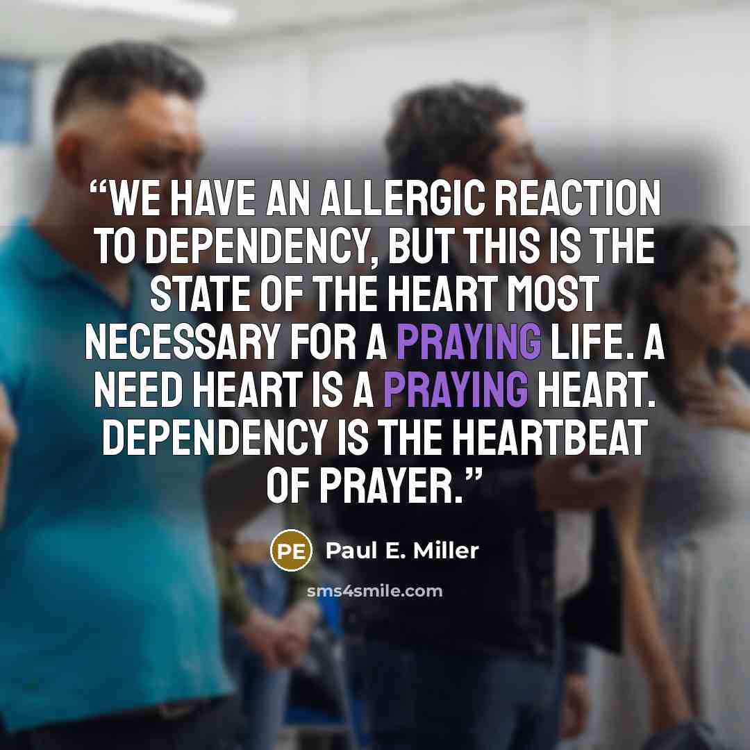 “We have an allergic reaction to dependency, but this is the state of the heart most necessary for a praying life. A need heart is a praying heart. Dependency is the heartbeat of prayer.” quote by Paul E. Miller