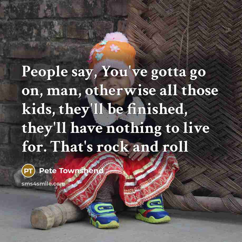 “People say, You've gotta go on, man, otherwise all those kids, they'll be finished, they'll have nothing to live for. That's rock and roll” quote by Pete Townshend