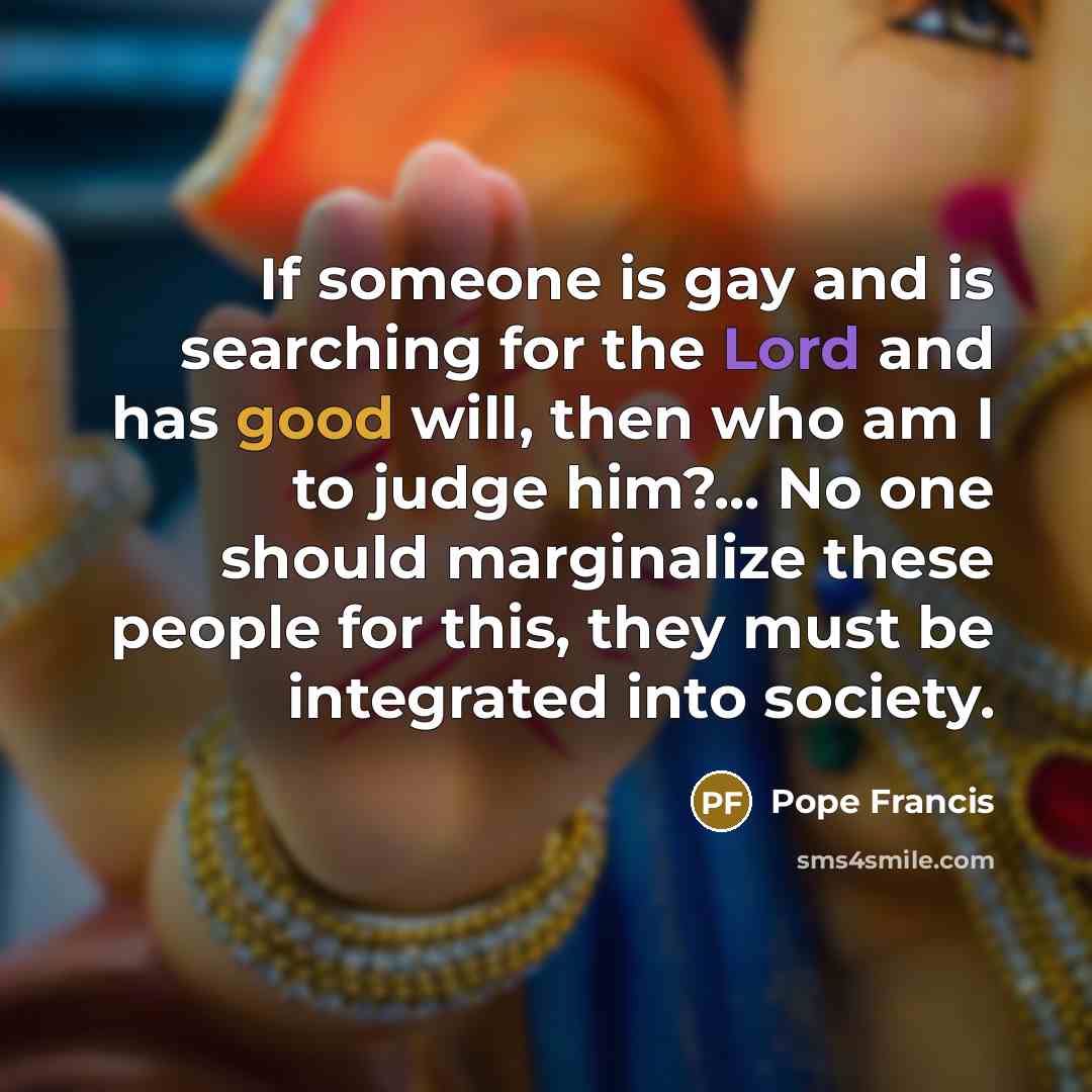 “If someone is gay and is searching for the Lord and has good will, then who am I to judge him?... No one should marginalize these people for this, they must be integrated into society.” quote by Pope Francis