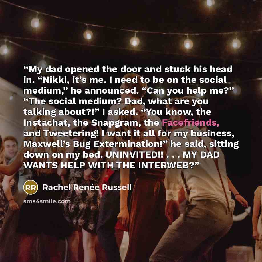 “My dad opened the door and stuck his head in. “Nikki, it’s me. I need to be on the social medium,” he announced. “Can you help me?” “The social medium? Dad, what are you talking about?!” I asked. “You know, the Instachat, the Snapgram, the Facefriends, and Tweetering! I want it all for my…” quote by Rachel Renée Russell
