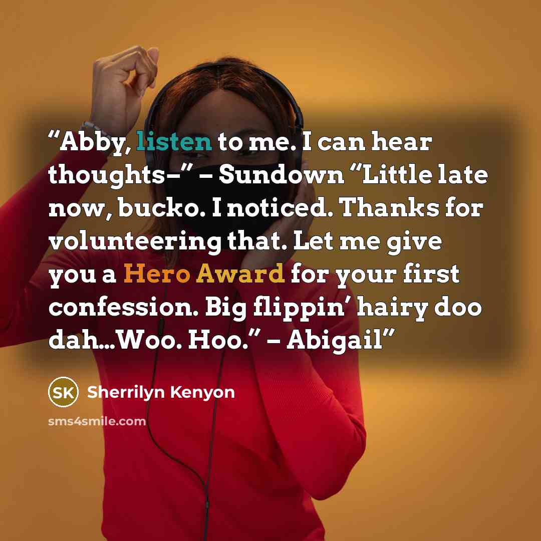 “Abby, listen to me. I can hear thoughts–” – Sundown “Little late now, bucko. I noticed. Thanks for volunteering that. Let me give you a Hero Award for your first confession. Big flippin’ hairy doo dah…Woo. Hoo.” – Abigail” quote by Sherrilyn Kenyon