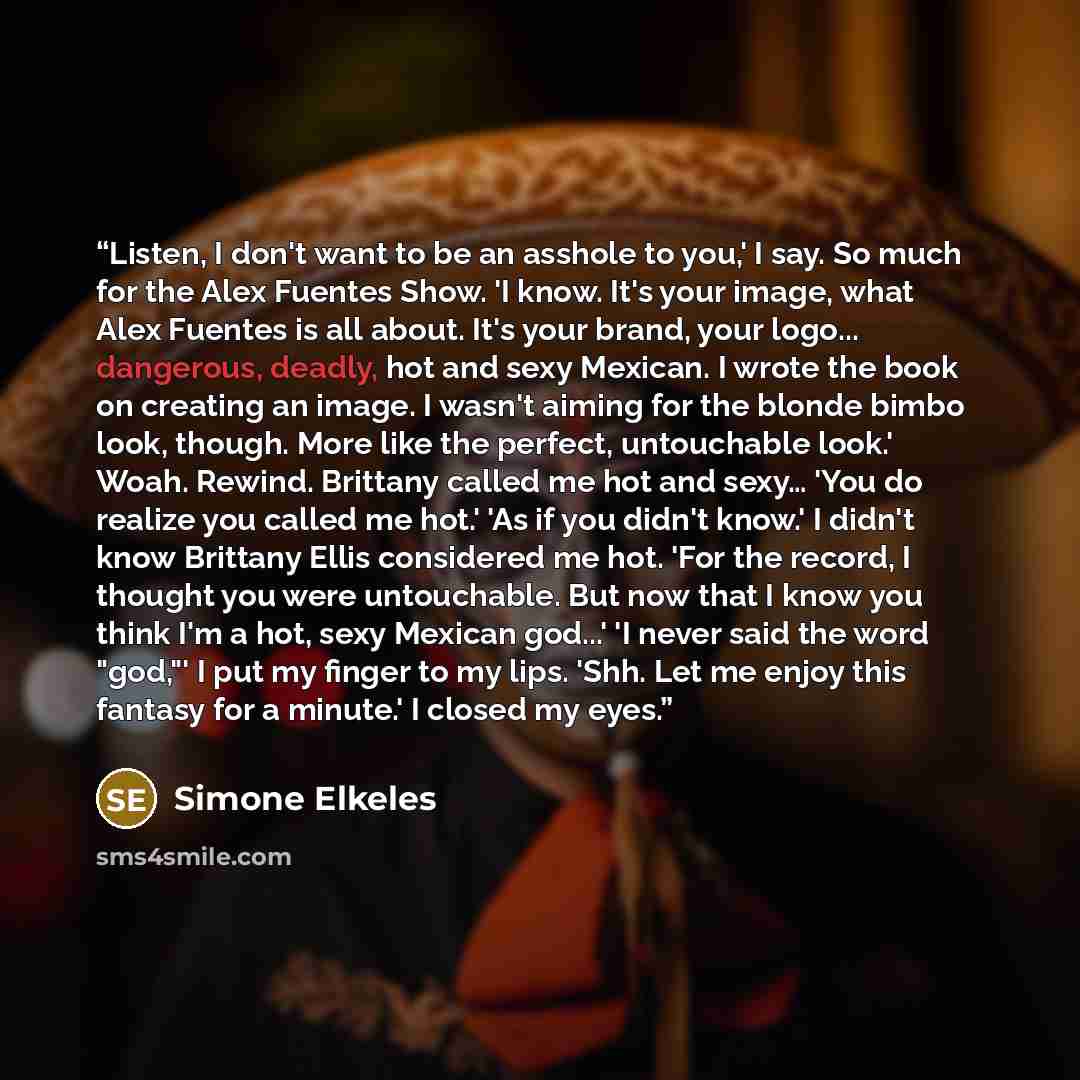 “Listen, I don't want to be an asshole to you,' I say. So much for the Alex Fuentes Show. 'I know. It's your image, what Alex Fuentes is all about. It's your brand, your logo... dangerous, deadly, hot and sexy Mexican. I wrote the book on creating an image. I wasn't aiming for the blonde bimbo…” quote by Simone Elkeles
