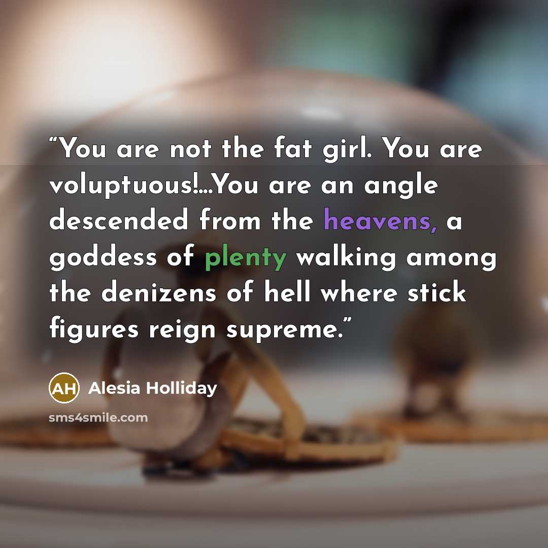 “You are not the fat girl. You are voluptuous!...You are an angle descended from the heavens, a goddess of plenty walking among the denizens of hell where stick figures reign supreme.” quote by Alesia Holliday