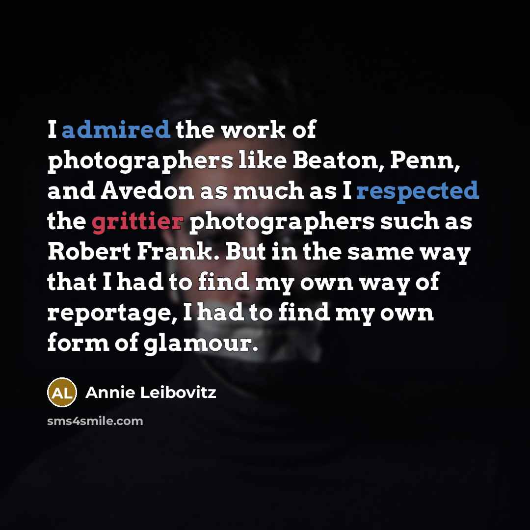 “I admired the work of photographers like Beaton, Penn, and Avedon as much as I respected the grittier photographers such as Robert Frank. But in the same way that I had to find my own way of reportage, I had to find my own form of glamour.” quote by Annie Leibovitz