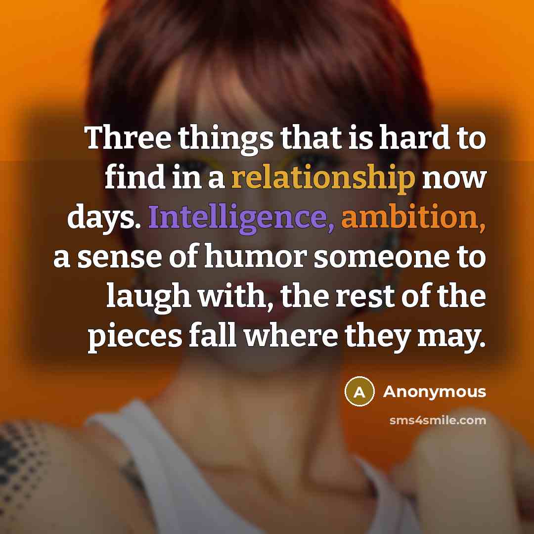“Three things that is hard to find in a relationship now days. Intelligence, ambition, a sense of humor someone to laugh with, the rest of the pieces fall where they may.” quote by Anonymous