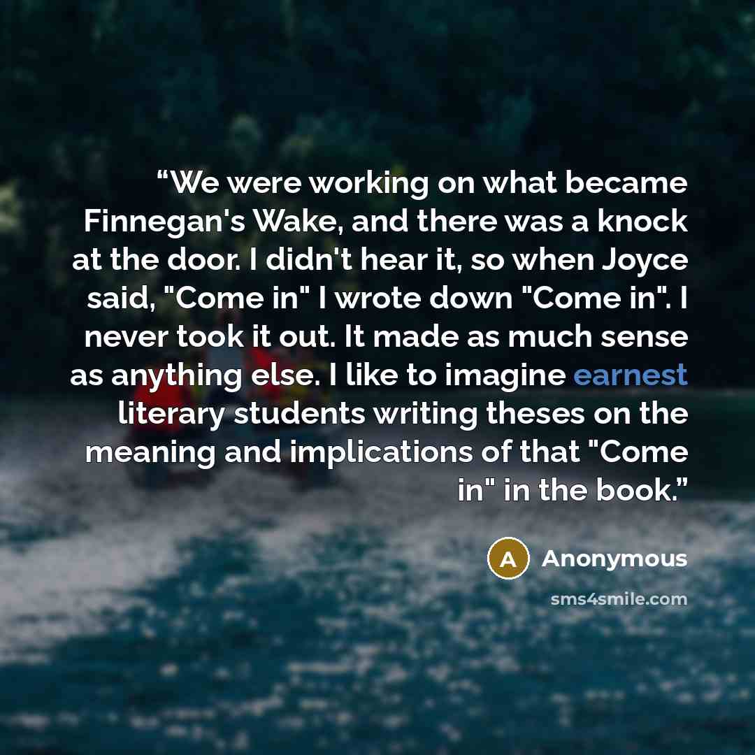 “We were working on what became Finnegan's Wake, and there was a knock at the door. I didn't hear it, so when Joyce said, "Come in" I wrote down "Come in". I never took it out. It made as much sense as anything else. I like to imagine earnest literary students writing theses on the meaning and…” quote by Anonymous