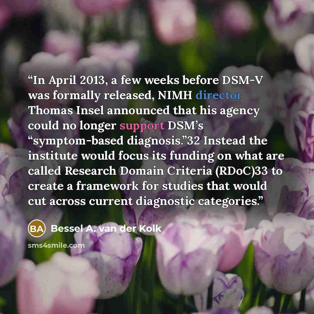 “In April 2013, a few weeks before DSM-V was formally released, NIMH director Thomas Insel announced that his agency could no longer support DSM’s “symptom-based diagnosis.”32 Instead the institute would focus its funding on what are called Research Domain Criteria (RDoC)33 to create a framework…” quote by Bessel A. van der Kolk