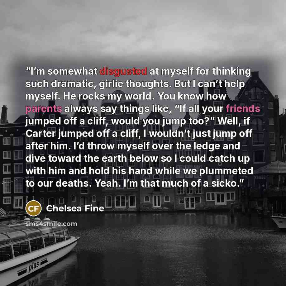 “I’m somewhat disgusted at myself for thinking such dramatic, girlie thoughts. But I can’t help myself. He rocks my world. You know how parents always say things like, “If all your friends jumped off a cliff, would you jump too?” Well, if Carter jumped off a cliff, I wouldn’t just jump off after…” quote by Chelsea Fine