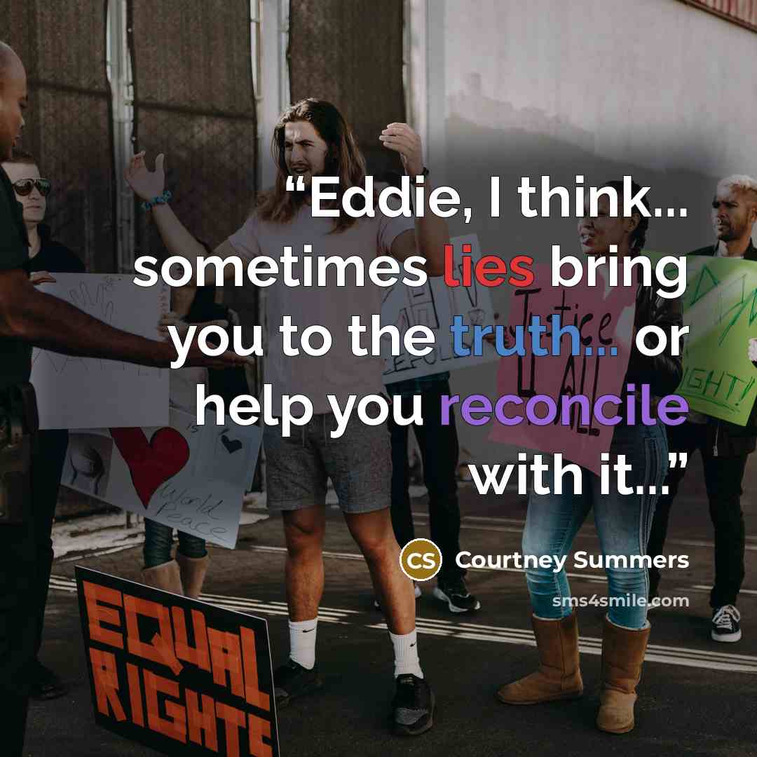 “Eddie, I think... sometimes lies bring you to the truth... or help you reconcile with it...” quote by Courtney Summers