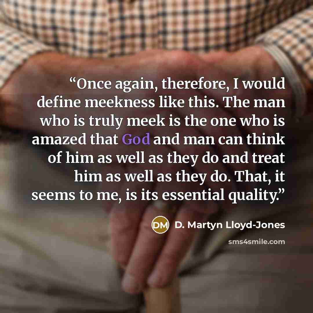 “Once again, therefore, I would define meekness like this. The man who is truly meek is the one who is amazed that God and man can think of him as well as they do and treat him as well as they do. That, it seems to me, is its essential quality.” quote by D. Martyn Lloyd-Jones